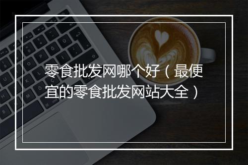零食批发网哪个好(最便宜的零食批发网站大全)