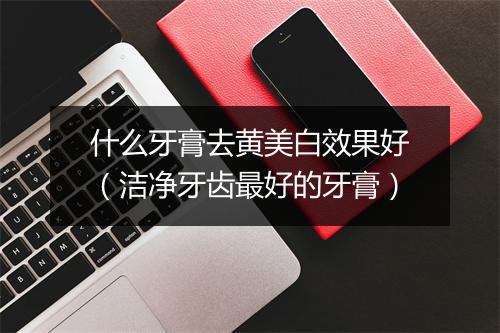 什么牙膏去黄美白效果好(洁净牙齿最好的牙膏)