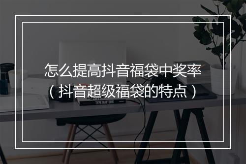 怎么提高抖音福袋中奖率(抖音超级福袋的特点)