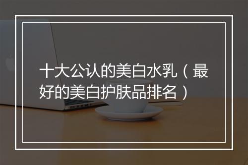 十大公认的美白水乳(最好的美白护肤品排名)