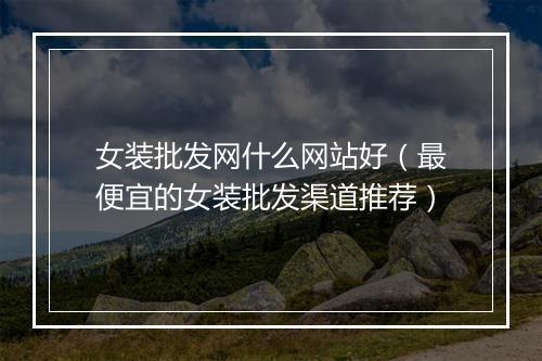 女装批发网什么网站好(最便宜的女装批发渠道推荐)