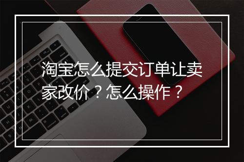 淘宝怎么提交订单让卖家改价?怎么操作?