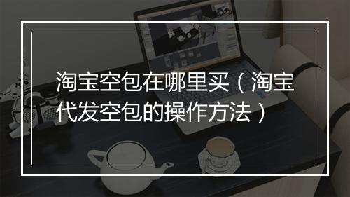 淘宝空包在哪里买(淘宝代发空包的操作方法)