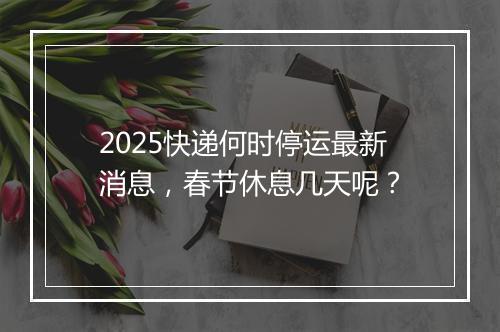 2025快递何时停运最新消息,春节休息几天呢?
