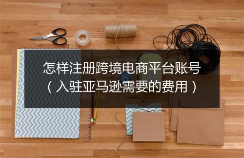 怎样注册跨境电商平台账号(入驻亚马逊需要的费用)