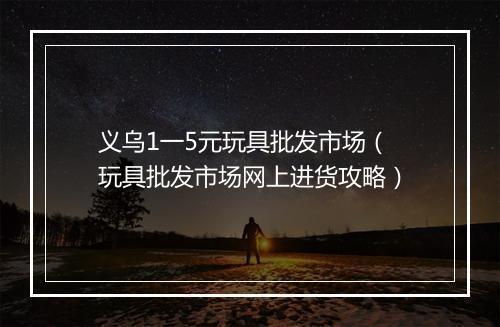 义乌1一5元玩具批发市场(玩具批发市场网上进货攻略)