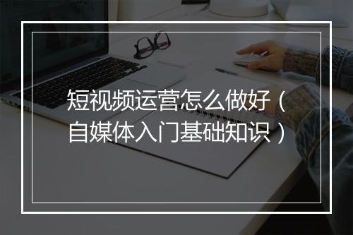 短视频运营怎么做好(自媒体入门基础知识)