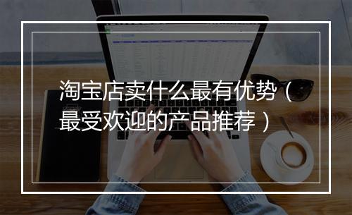 淘宝店卖什么最有优势(最受欢迎的产品推荐)