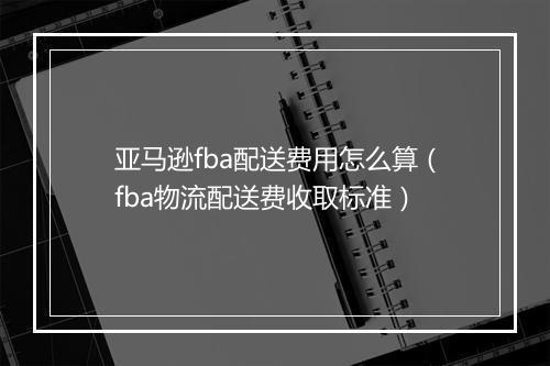 亚马逊fba配送费用怎么算(fba物流配送费收取标准)