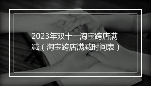 2023年双十一淘宝跨店满减(淘宝跨店满减时间表)