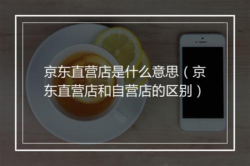 京东直营店是什么意思(京东直营店和自营店的区别)