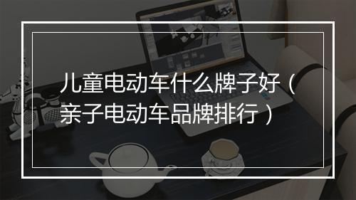 儿童电动车什么牌子好(亲子电动车品牌排行)