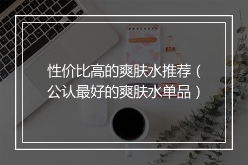 性价比高的爽肤水推荐(公认最好的爽肤水单品)