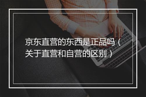 京东直营的东西是正品吗(关于直营和自营的区别)