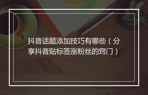 抖音话题添加技巧有哪些(分享抖音贴标签涨粉丝的窍门)