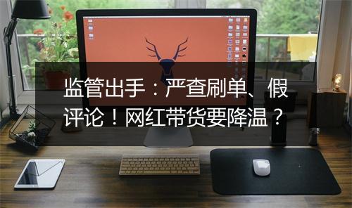 监管出手:严查刷单、假评论!网红带货要降温?