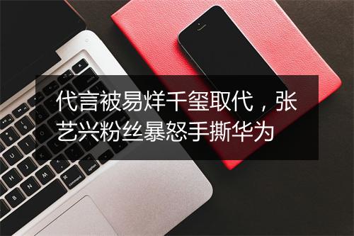 代言被易烊千玺取代,张艺兴粉丝暴怒手撕华为
