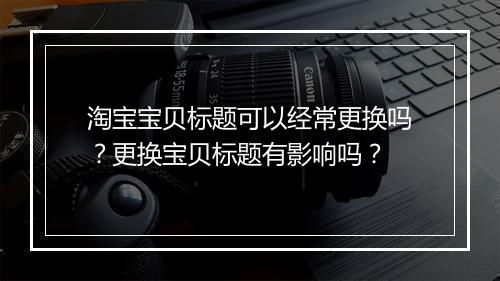 淘宝宝贝标题可以经常更换吗?更换宝贝标题有影响吗?