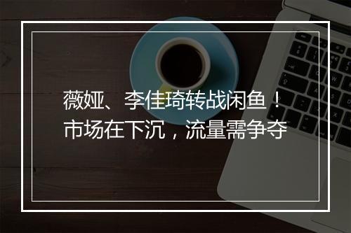 薇娅、李佳琦转战闲鱼!市场在下沉,流量需争夺