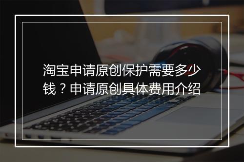 淘宝申请原创保护需要多少钱?申请原创具体费用介绍
