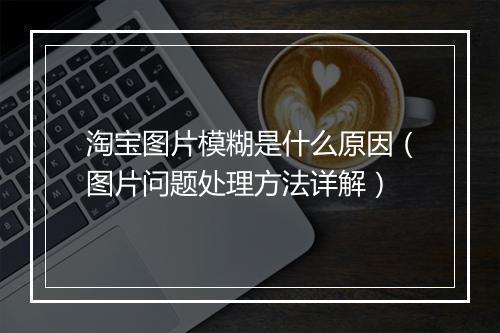 淘宝图片模糊是什么原因(图片问题处理方法详解)