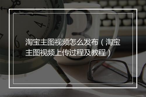淘宝主图视频怎么发布(淘宝主图视频上传过程及教程)