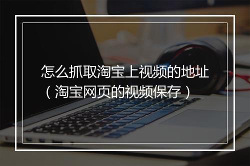 怎么抓取淘宝上视频的地址(淘宝网页的视频保存)