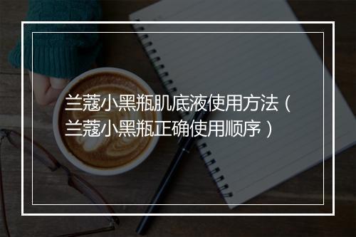 兰蔻小黑瓶肌底液使用方法(兰蔻小黑瓶正确使用顺序)