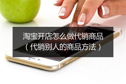 淘宝开店怎么做代销商品(代销别人的商品方法)