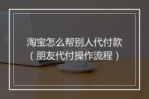 淘宝怎么帮别人代付款(朋友代付操作流程)