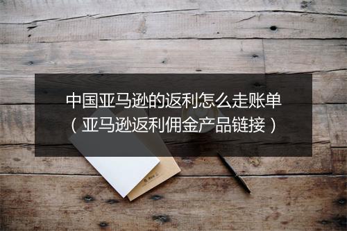 中国亚马逊的返利怎么走账单(亚马逊返利佣金产品链接)