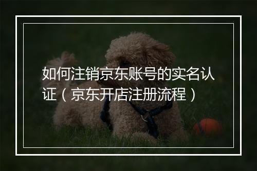 如何注销京东账号的实名认证(京东开店注册流程)