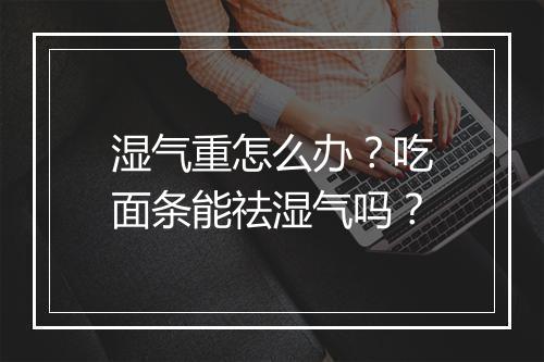 湿气重怎么办?吃面条能祛湿气吗?