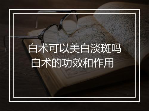 白术可以美白淡斑吗 白术的功效和作用