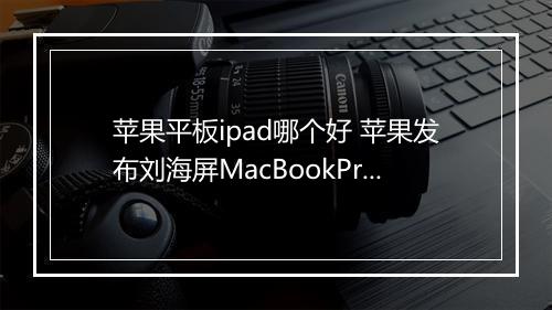 苹果平板ipad哪个好 苹果发布刘海屏MacBookPro