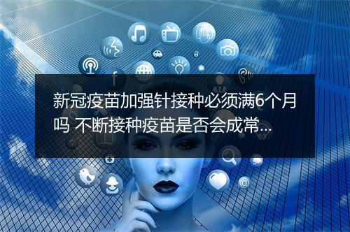 新冠疫苗加强针接种必须满6个月吗 不断接种疫苗是否会成常态
