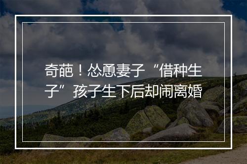 奇葩!怂恿妻子“借种生子”孩子生下后却闹离婚