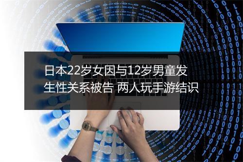 日本22岁女因与12岁男童发生性关系被告 两人玩手游结识