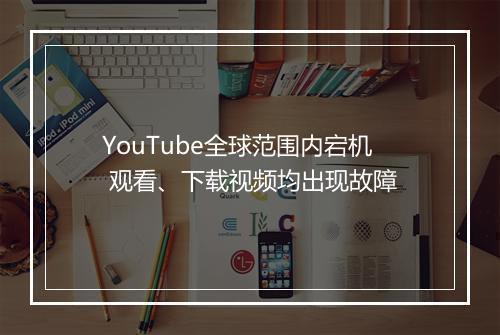 YouTube全球范围内宕机 观看、下载视频均出现故障