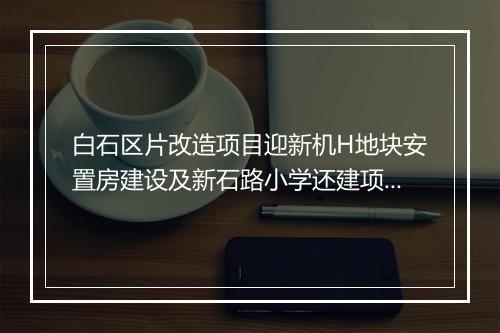 白石区片改造项目迎新机H地块安置房建设及新石路小学还建项目有望早日动工