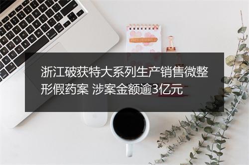 浙江破获特大系列生产销售微整形假药案 涉案金额逾3亿元