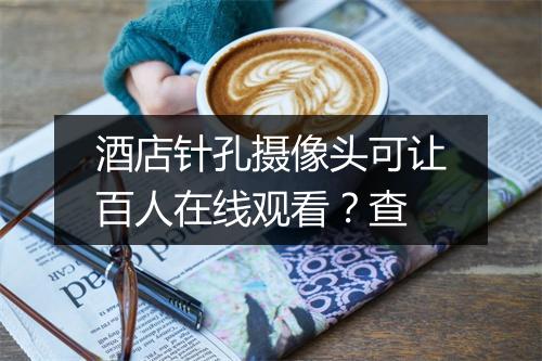 酒店针孔摄像头可让百人在线观看?查