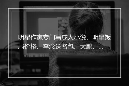 明星作家专门写成人小说、明星饭局价格、李念送名包、大鹏、刘涛、郑爽