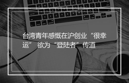 台湾青年感慨在沪创业“很幸运” 欲为“登陆者”传道