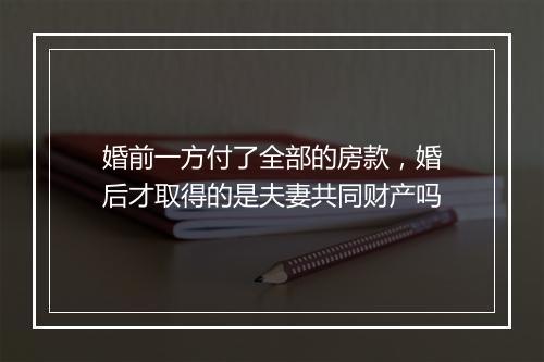 婚前一方付了全部的房款,婚后才取得的是夫妻共同财产吗
