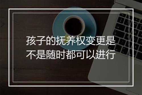 孩子的抚养权变更是不是随时都可以进行