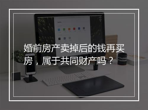 婚前房产卖掉后的钱再买房,属于共同财产吗?