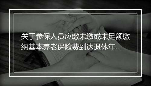 关于参保人员应缴未缴或未足额缴纳基本养老保险费到达退休年龄时有关问题的通知