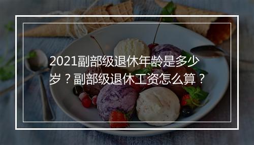 2021副部级退休年龄是多少岁?副部级退休工资怎么算?