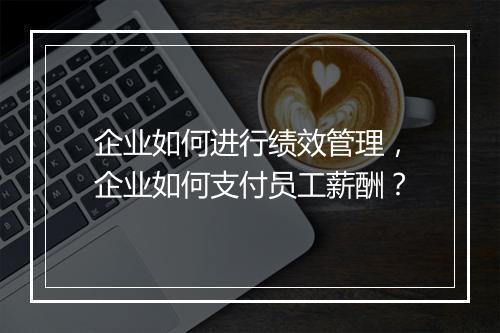 企业如何进行绩效管理,企业如何支付员工薪酬?